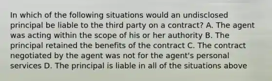 In which of the following situations would an undisclosed principal be liable to the third party on a contract? A. The agent was acting within the scope of his or her authority B. The principal retained the benefits of the contract C. The contract negotiated by the agent was not for the agent's personal services D. The principal is liable in all of the situations above