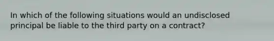 In which of the following situations would an undisclosed principal be liable to the third party on a contract?