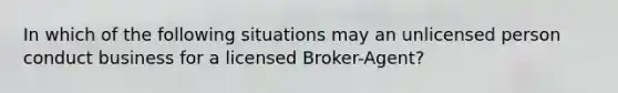 In which of the following situations may an unlicensed person conduct business for a licensed Broker-Agent?