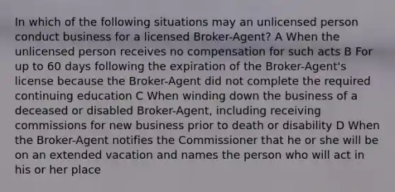 In which of the following situations may an unlicensed person conduct business for a licensed Broker-Agent? A When the unlicensed person receives no compensation for such acts B For up to 60 days following the expiration of the Broker-Agent's license because the Broker-Agent did not complete the required continuing education C When winding down the business of a deceased or disabled Broker-Agent, including receiving commissions for new business prior to death or disability D When the Broker-Agent notifies the Commissioner that he or she will be on an extended vacation and names the person who will act in his or her place