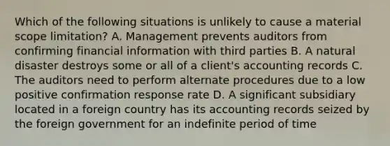 Which of the following situations is unlikely to cause a material scope limitation? A. Management prevents auditors from confirming financial information with third parties B. A natural disaster destroys some or all of a client's accounting records C. The auditors need to perform alternate procedures due to a low positive confirmation response rate D. A significant subsidiary located in a foreign country has its accounting records seized by the foreign government for an indefinite period of time