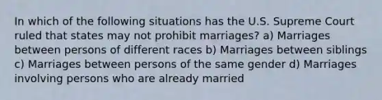 In which of the following situations has the U.S. Supreme Court ruled that states may not prohibit marriages? a) Marriages between persons of different races b) Marriages between siblings c) Marriages between persons of the same gender d) Marriages involving persons who are already married