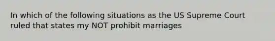 In which of the following situations as the US Supreme Court ruled that states my NOT prohibit marriages