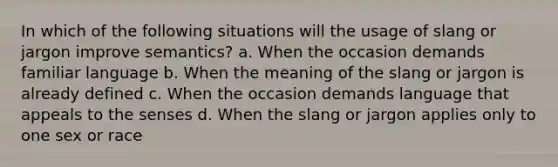 In which of the following situations will the usage of slang or jargon improve semantics? a. When the occasion demands familiar language b. When the meaning of the slang or jargon is already defined c. When the occasion demands language that appeals to the senses d. When the slang or jargon applies only to one sex or race