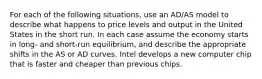 For each of the following situations, use an AD/AS model to describe what happens to price levels and output in the United States in the short run. In each case assume the economy starts in long- and short-run equilibrium, and describe the appropriate shifts in the AS or AD curves. Intel develops a new computer chip that is faster and cheaper than previous chips.