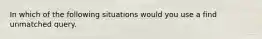 In which of the following situations would you use a find unmatched query.