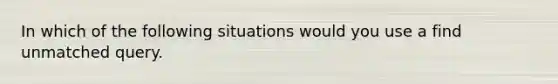 In which of the following situations would you use a find unmatched query.