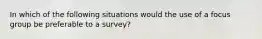 In which of the following situations would the use of a focus group be preferable to a survey?