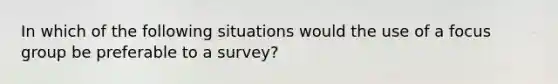 In which of the following situations would the use of a focus group be preferable to a survey?