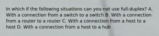 In which if the following situations can you not use full-duplex? A. With a connection from a switch to a switch B. With a connection from a router to a router C. With a connection from a host to a host D. With a connection from a host to a hub