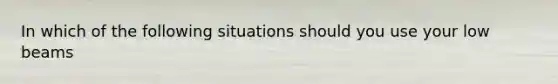 In which of the following situations should you use your low beams