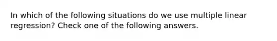 In which of the following situations do we use multiple linear regression? Check one of the following answers.