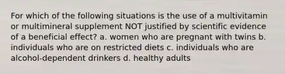 For which of the following situations is the use of a multivitamin or multimineral supplement NOT justified by scientific evidence of a beneficial effect? a. women who are pregnant with twins b. individuals who are on restricted diets c. individuals who are alcohol-dependent drinkers d. healthy adults