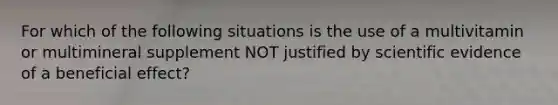 For which of the following situations is the use of a multivitamin or multimineral supplement NOT justified by scientific evidence of a beneficial effect?