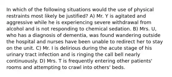 In which of the following situations would the use of physical restraints most likely be justified? A) Mr. Y is agitated and aggressive while he is experiencing severe withdrawal from alcohol and is not responding to chemical sedation. B) Mrs. U, who has a diagnosis of dementia, was found wandering outside the hospital and nurses have been unable to redirect her to stay on the unit. C) Mr. I is delirious during the acute stage of his urinary tract infection and is ringing the call bell nearly continuously. D) Mrs. T is frequently entering other patients' rooms and attempting to crawl into others' beds.