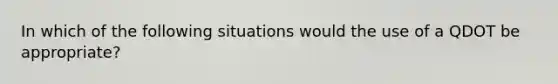 In which of the following situations would the use of a QDOT be appropriate?