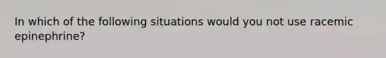 In which of the following situations would you not use racemic epinephrine?