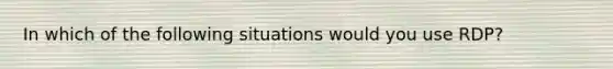 In which of the following situations would you use RDP?