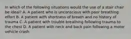 In which of the following situations would the use of a stair chair be ideal? A. A patient who is unconscious with poor breathing effort B. A patient with shortness of breath and no history of trauma C. A patient with trouble breathing following trauma to the chest D. A patient with neck and back pain following a motor vehicle crash