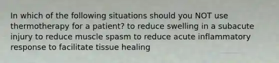 In which of the following situations should you NOT use thermotherapy for a patient? to reduce swelling in a subacute injury to reduce muscle spasm to reduce acute inflammatory response to facilitate tissue healing