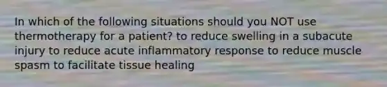 In which of the following situations should you NOT use thermotherapy for a patient? to reduce swelling in a subacute injury to reduce acute inflammatory response to reduce muscle spasm to facilitate tissue healing