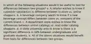 In which of the following situations would it be useful to test for differences between two groups? a. A retailer wishes to know if customer satisfaction is different between in-store vs. online shoppers. b. A beverage company wants to know if a new beverage concept differs between users vs. nonusers of the current brand. c. A department store wishes to know the differences between online catalogs vs. mail order catalog shoppers. d. A state university ants to know is there is a significant difference in GPA between undergraduate and graduate students. e. All of the above situations would benefit from tests for differences between two groups.