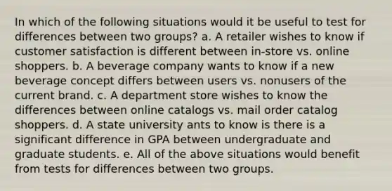 In which of the following situations would it be useful to test for differences between two groups? a. A retailer wishes to know if customer satisfaction is different between in-store vs. online shoppers. b. A beverage company wants to know if a new beverage concept differs between users vs. nonusers of the current brand. c. A department store wishes to know the differences between online catalogs vs. mail order catalog shoppers. d. A state university ants to know is there is a significant difference in GPA between undergraduate and graduate students. e. All of the above situations would benefit from tests for differences between two groups.