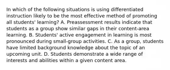 In which of the following situations is using differentiated instruction likely to be the most effective method of promoting all students' learning? A. Preassessment results indicate that students as a group show similar gaps in their content-area learning. B. Students' active engagement in learning is most pronounced during small-group activities. C. As a group, students have limited background knowledge about the topic of an upcoming unit. D. Students demonstrate a wide range of interests and abilities within a given content area.