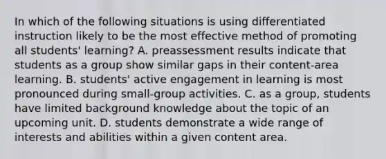 In which of the following situations is using differentiated instruction likely to be the most effective method of promoting all students' learning? A. preassessment results indicate that students as a group show similar gaps in their content-area learning. B. students' active engagement in learning is most pronounced during small-group activities. C. as a group, students have limited background knowledge about the topic of an upcoming unit. D. students demonstrate a wide range of interests and abilities within a given content area.