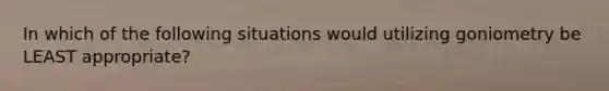 In which of the following situations would utilizing goniometry be LEAST appropriate?