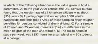 In which of the following situations is the value given in bold a parameter? A) In the year 2000 census, the U.S. Census Bureau found that the median age of all American citizens was about (35) years B) A polling organization samples 1000 adults nationwide and finds that (72%) of those sampled favor tougher penalties for persons convicted of drunk driving. C) For a sample of 20 men and 25 women, there is a (14) cm difference in the mean heights of the men and women. D) The mean hours of study per week was (15) hours for a sample of n = 30 students at a college.