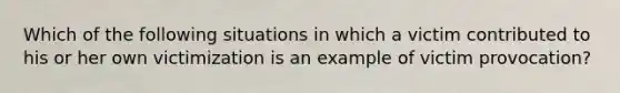 Which of the following situations in which a victim contributed to his or her own victimization is an example of victim provocation?