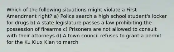 Which of the following situations might violate a First Amendment right? a) Police search a high school student's locker for drugs b) A state legislature passes a law prohibiting the possession of firearms c) Prisoners are not allowed to consult with their attorneys d) A town council refuses to grant a permit for the Ku Klux Klan to march