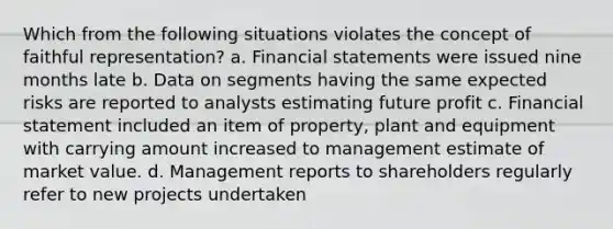 Which from the following situations violates the concept of faithful representation? a. Financial statements were issued nine months late b. Data on segments having the same expected risks are reported to analysts estimating future profit c. Financial statement included an item of property, plant and equipment with carrying amount increased to management estimate of market value. d. Management reports to shareholders regularly refer to new projects undertaken