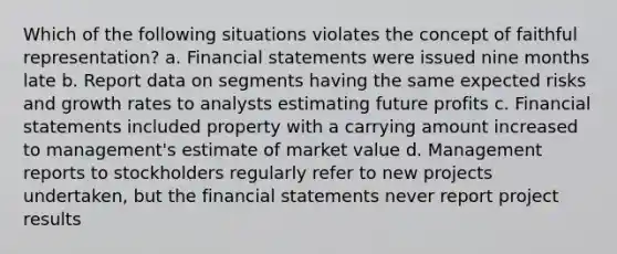 Which of the following situations violates the concept of faithful representation? a. Financial statements were issued nine months late b. Report data on segments having the same expected risks and growth rates to analysts estimating future profits c. Financial statements included property with a carrying amount increased to management's estimate of market value d. Management reports to stockholders regularly refer to new projects undertaken, but the financial statements never report project results