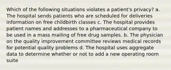 Which of the following situations violates a patient's privacy? a. The hospital sends patients who are scheduled for deliveries information on free childbirth classes c. The hospital provides patient names and addresses to a pharmaceutical company to be used in a mass mailing of free drug samples. b. The physician on the quality improvement committee reviews medical records for potential quality problems d. The hospital uses aggregate data to determine whether or not to add a new operating room suite