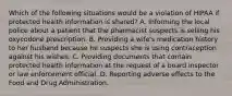 Which of the following situations would be a violation of HIPAA if protected health information is shared? A. Informing the local police about a patient that the pharmacist suspects is selling his oxycodone prescription. B. Providing a wife's medication history to her husband because he suspects she is using contraception against his wishes. C. Providing documents that contain protected health information at the request of a board inspector or law enforcement official. D. Reporting adverse effects to the Food and Drug Administration.