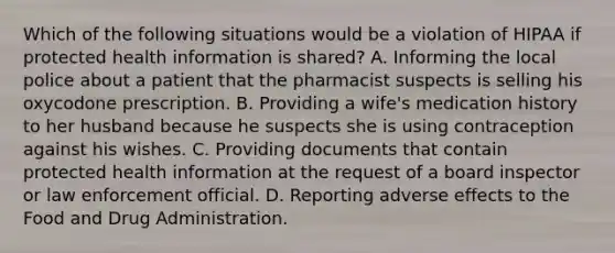 Which of the following situations would be a violation of HIPAA if protected health information is shared? A. Informing the local police about a patient that the pharmacist suspects is selling his oxycodone prescription. B. Providing a wife's medication history to her husband because he suspects she is using contraception against his wishes. C. Providing documents that contain protected health information at the request of a board inspector or law enforcement official. D. Reporting adverse effects to the Food and Drug Administration.