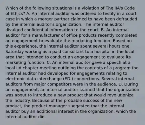 Which of the following situations is a violation of The IIA's Code of Ethics? A. An internal auditor was ordered to testify in a court case in which a merger partner claimed to have been defrauded by the internal auditor's organization. The internal auditor divulged confidential information to the court. B. An internal auditor for a manufacturer of office products recently completed an engagement to evaluate the marketing function. Based on this experience, the internal auditor spent several hours one Saturday working as a paid consultant to a hospital in the local area that intended to conduct an engagement to evaluate its marketing function. C. An internal auditor gave a speech at a local IIA chapter meeting outlining the contents of a program the internal auditor had developed for engagements relating to electronic data interchange (EDI) connections. Several internal auditors from major competitors were in the audience. D. During an engagement, an internal auditor learned that the organization was about to introduce a new product that would revolutionize the industry. Because of the probable success of the new product, the product manager suggested that the internal auditor buy an additional interest in the organization, which the internal auditor did.