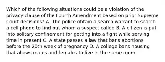 Which of the following situations could be a violation of the privacy clause of the Fourth Amendment based on prior Supreme Court decisions? A. The police obtain a search warrant to search a cell phone to find out whom a suspect called B. A citizen is put into solitary confinement for getting into a fight while serving time in present C. A state passes a law that bans abortions before the 20th week of pregnancy D. A college bans housing that allows males and females to live in the same room