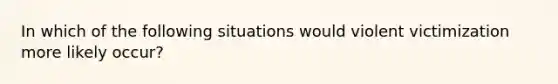 In which of the following situations would violent victimization more likely occur?