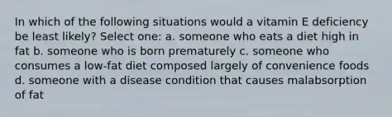 In which of the following situations would a vitamin E deficiency be least likely? Select one: a. someone who eats a diet high in fat b. someone who is born prematurely c. someone who consumes a low-fat diet composed largely of convenience foods d. someone with a disease condition that causes malabsorption of fat