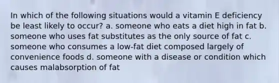 In which of the following situations would a vitamin E deficiency be least likely to occur? a. someone who eats a diet high in fat b. someone who uses fat substitutes as the only source of fat c. someone who consumes a low-fat diet composed largely of convenience foods d. someone with a disease or condition which causes malabsorption of fat