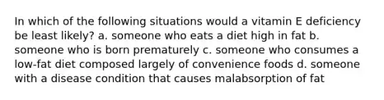 In which of the following situations would a vitamin E deficiency be least likely? a. someone who eats a diet high in fat b. someone who is born prematurely c. someone who consumes a low-fat diet composed largely of convenience foods d. someone with a disease condition that causes malabsorption of fat