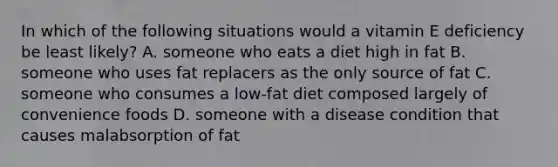 In which of the following situations would a vitamin E deficiency be least likely? A. someone who eats a diet high in fat B. someone who uses fat replacers as the only source of fat C. someone who consumes a low-fat diet composed largely of convenience foods D. someone with a disease condition that causes malabsorption of fat