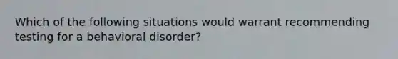 Which of the following situations would warrant recommending testing for a behavioral disorder?