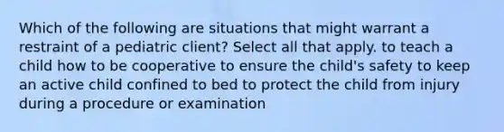 Which of the following are situations that might warrant a restraint of a pediatric client? Select all that apply. to teach a child how to be cooperative to ensure the child's safety to keep an active child confined to bed to protect the child from injury during a procedure or examination