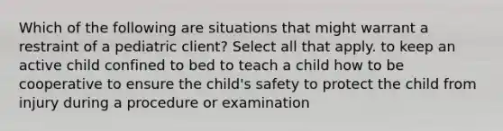 Which of the following are situations that might warrant a restraint of a pediatric client? Select all that apply. to keep an active child confined to bed to teach a child how to be cooperative to ensure the child's safety to protect the child from injury during a procedure or examination