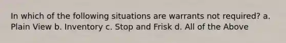 In which of the following situations are warrants not required? a. Plain View b. Inventory c. Stop and Frisk d. All of the Above