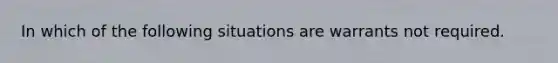 In which of the following situations are warrants not required.